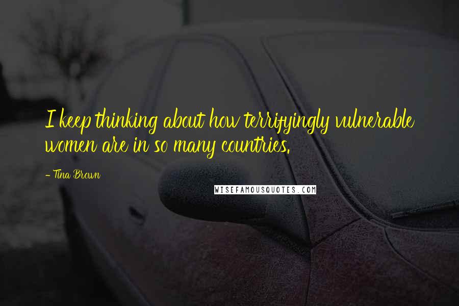 Tina Brown Quotes: I keep thinking about how terrifyingly vulnerable women are in so many countries.