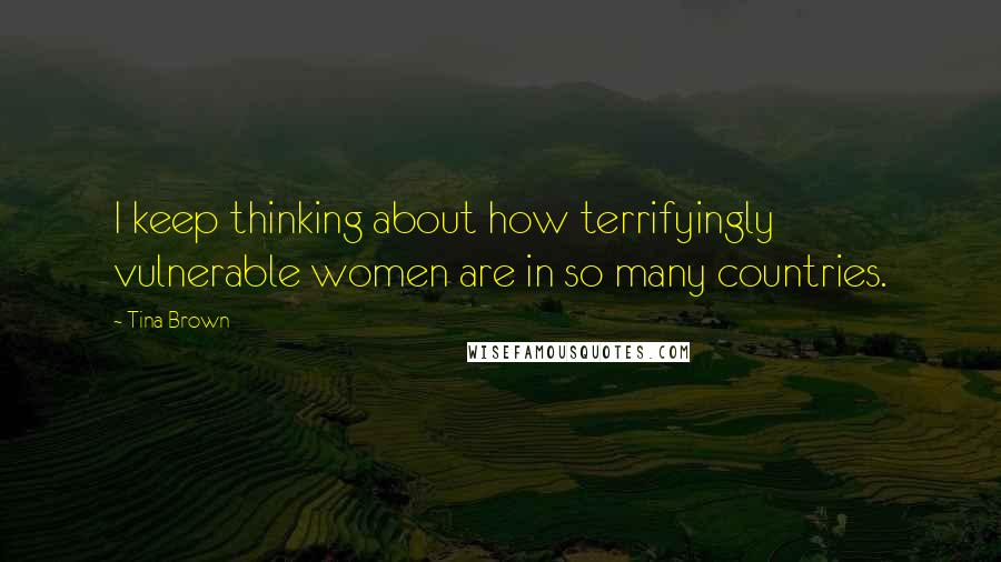 Tina Brown Quotes: I keep thinking about how terrifyingly vulnerable women are in so many countries.