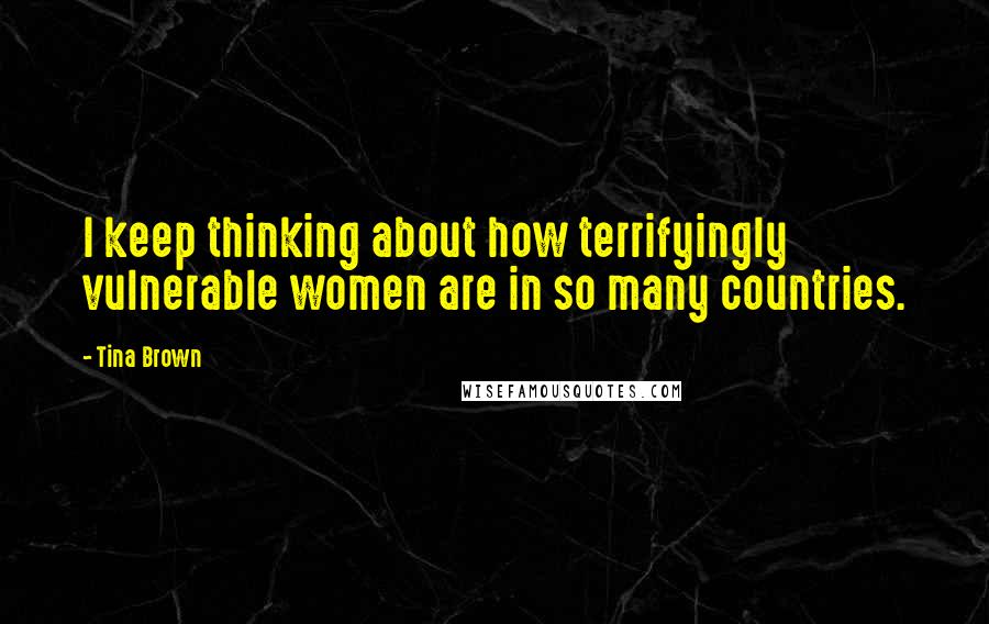 Tina Brown Quotes: I keep thinking about how terrifyingly vulnerable women are in so many countries.