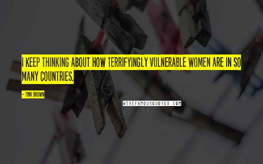 Tina Brown Quotes: I keep thinking about how terrifyingly vulnerable women are in so many countries.