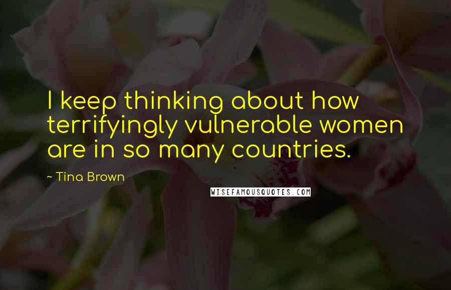 Tina Brown Quotes: I keep thinking about how terrifyingly vulnerable women are in so many countries.