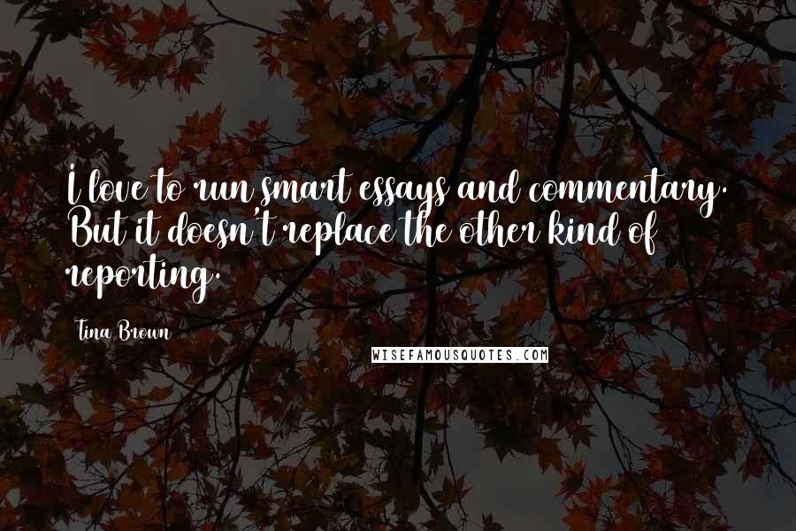 Tina Brown Quotes: I love to run smart essays and commentary. But it doesn't replace the other kind of reporting.