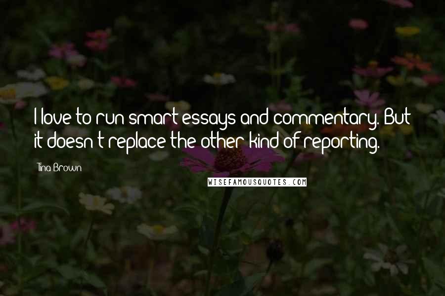 Tina Brown Quotes: I love to run smart essays and commentary. But it doesn't replace the other kind of reporting.