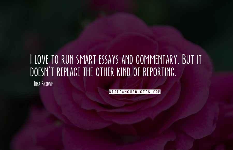 Tina Brown Quotes: I love to run smart essays and commentary. But it doesn't replace the other kind of reporting.