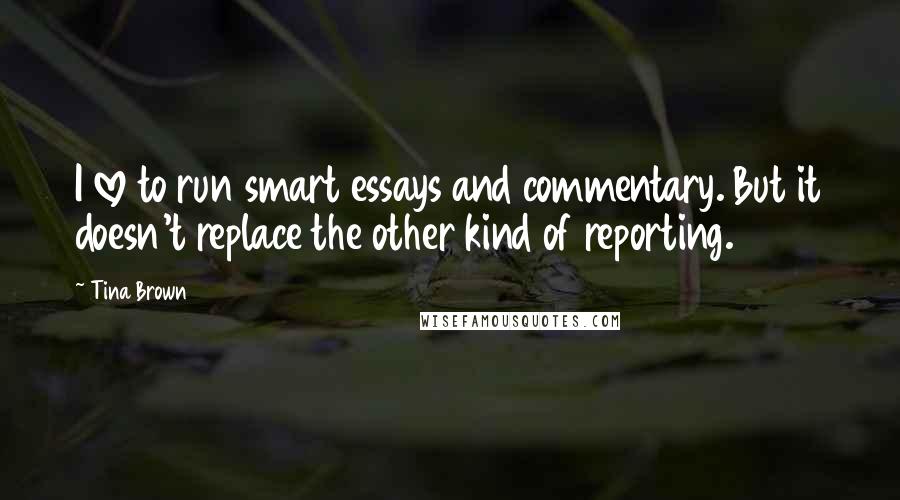 Tina Brown Quotes: I love to run smart essays and commentary. But it doesn't replace the other kind of reporting.