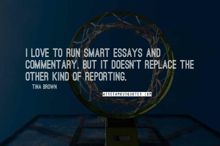 Tina Brown Quotes: I love to run smart essays and commentary. But it doesn't replace the other kind of reporting.