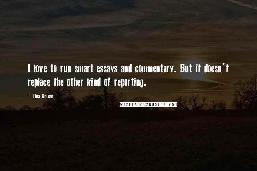 Tina Brown Quotes: I love to run smart essays and commentary. But it doesn't replace the other kind of reporting.