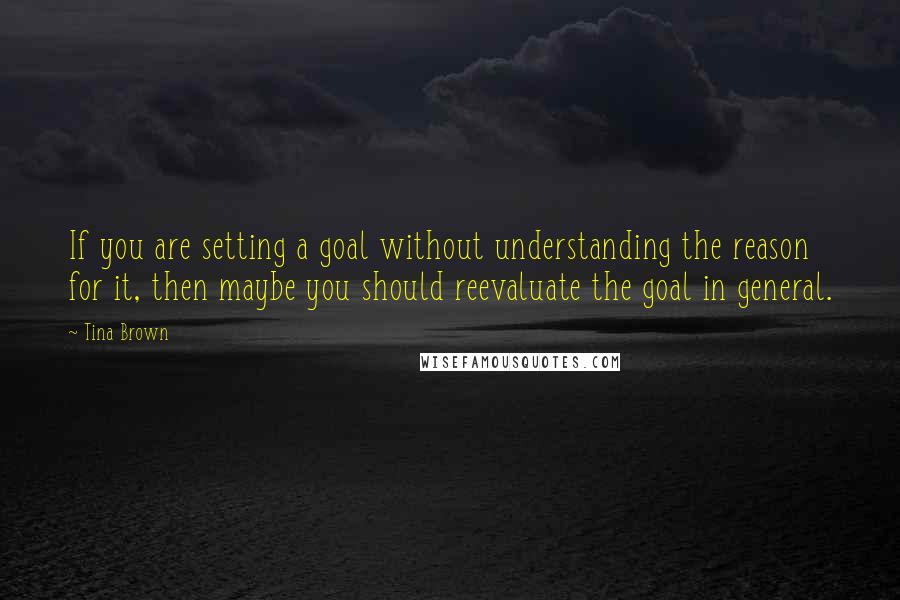 Tina Brown Quotes: If you are setting a goal without understanding the reason for it, then maybe you should reevaluate the goal in general.