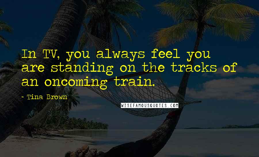 Tina Brown Quotes: In TV, you always feel you are standing on the tracks of an oncoming train.