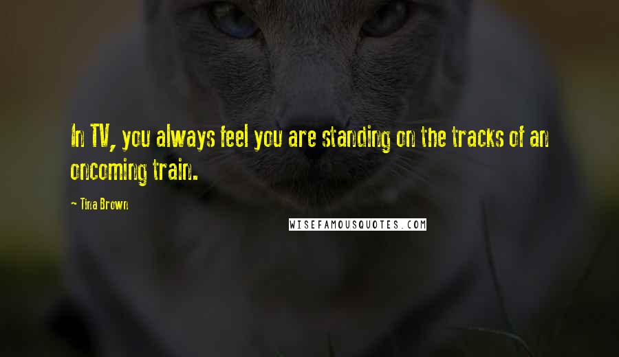 Tina Brown Quotes: In TV, you always feel you are standing on the tracks of an oncoming train.