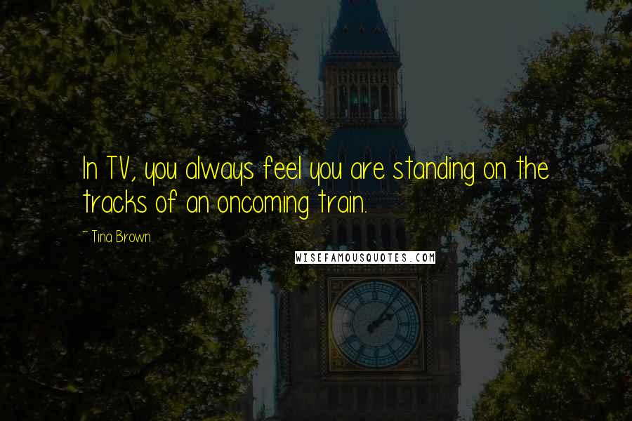 Tina Brown Quotes: In TV, you always feel you are standing on the tracks of an oncoming train.