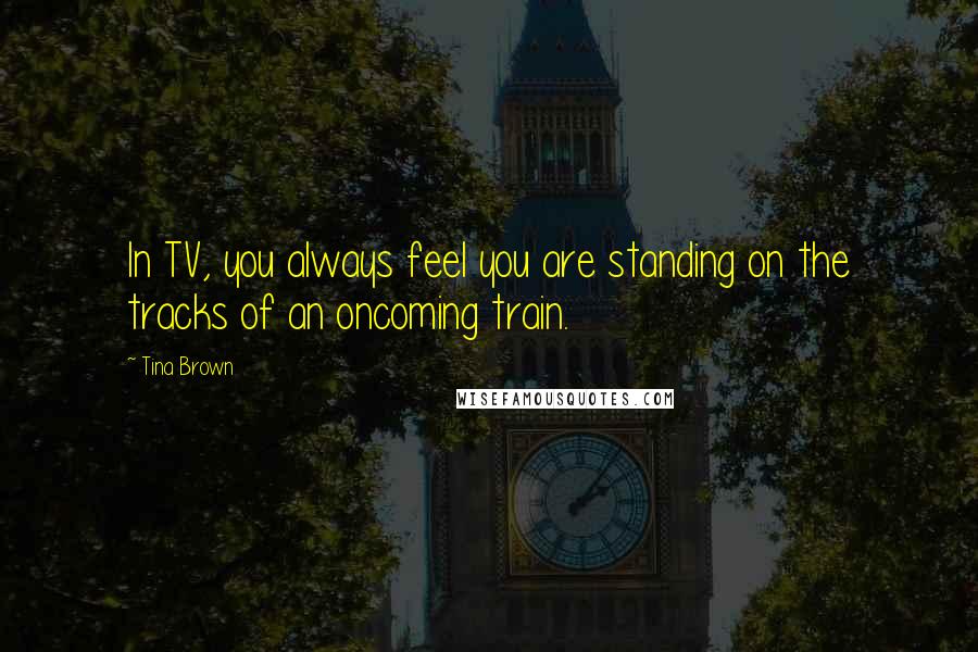 Tina Brown Quotes: In TV, you always feel you are standing on the tracks of an oncoming train.