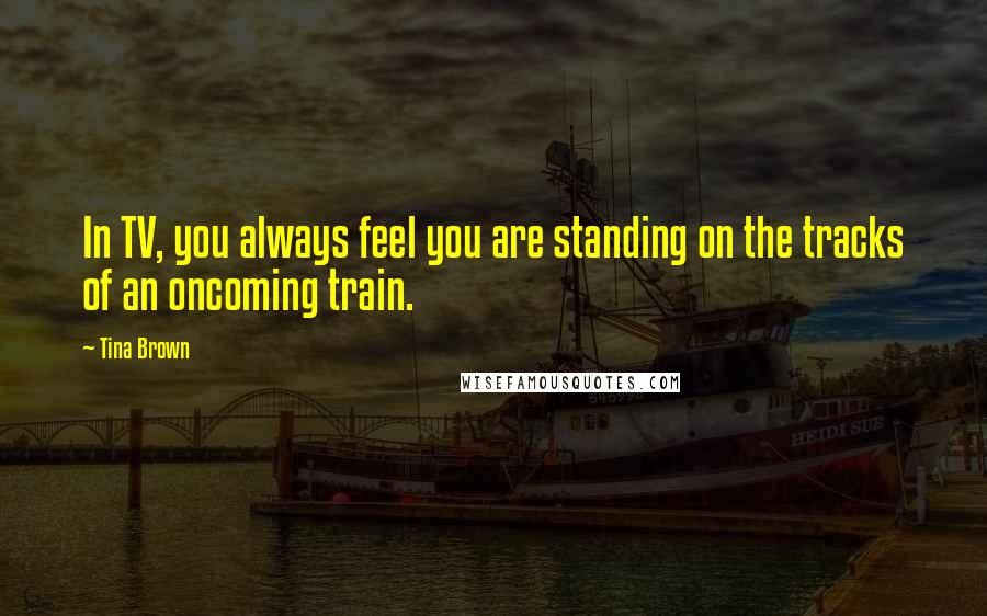 Tina Brown Quotes: In TV, you always feel you are standing on the tracks of an oncoming train.