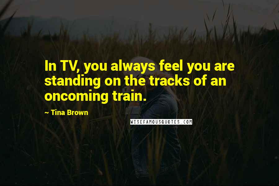 Tina Brown Quotes: In TV, you always feel you are standing on the tracks of an oncoming train.