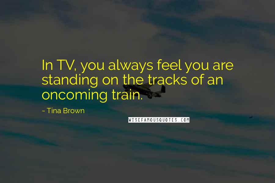 Tina Brown Quotes: In TV, you always feel you are standing on the tracks of an oncoming train.