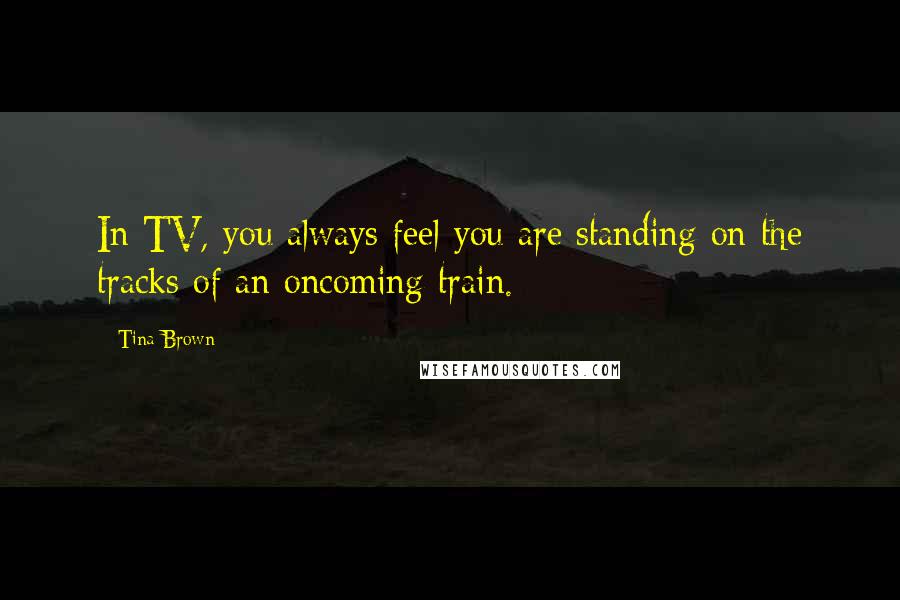 Tina Brown Quotes: In TV, you always feel you are standing on the tracks of an oncoming train.