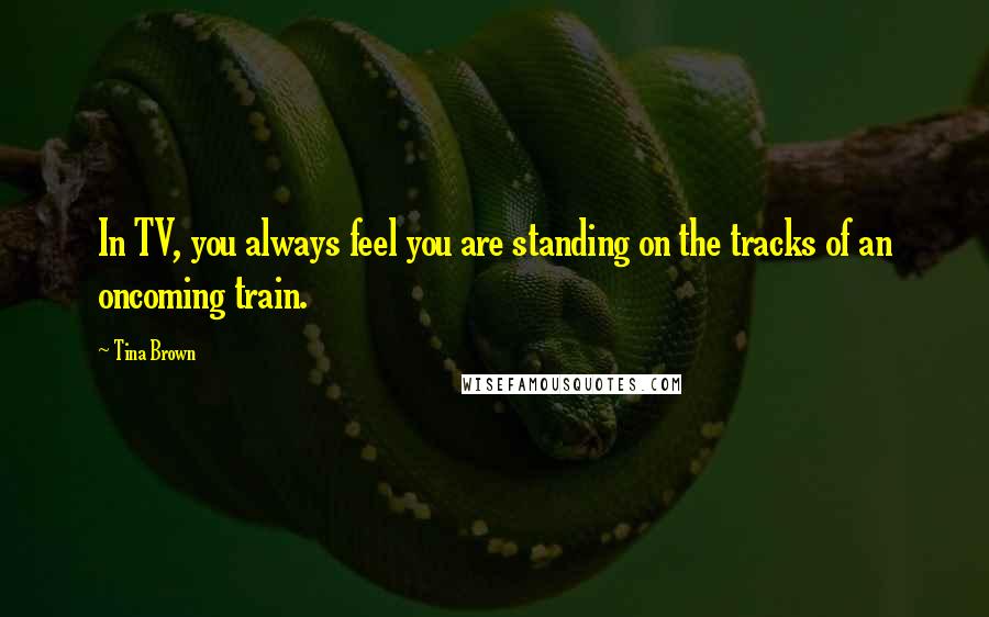 Tina Brown Quotes: In TV, you always feel you are standing on the tracks of an oncoming train.