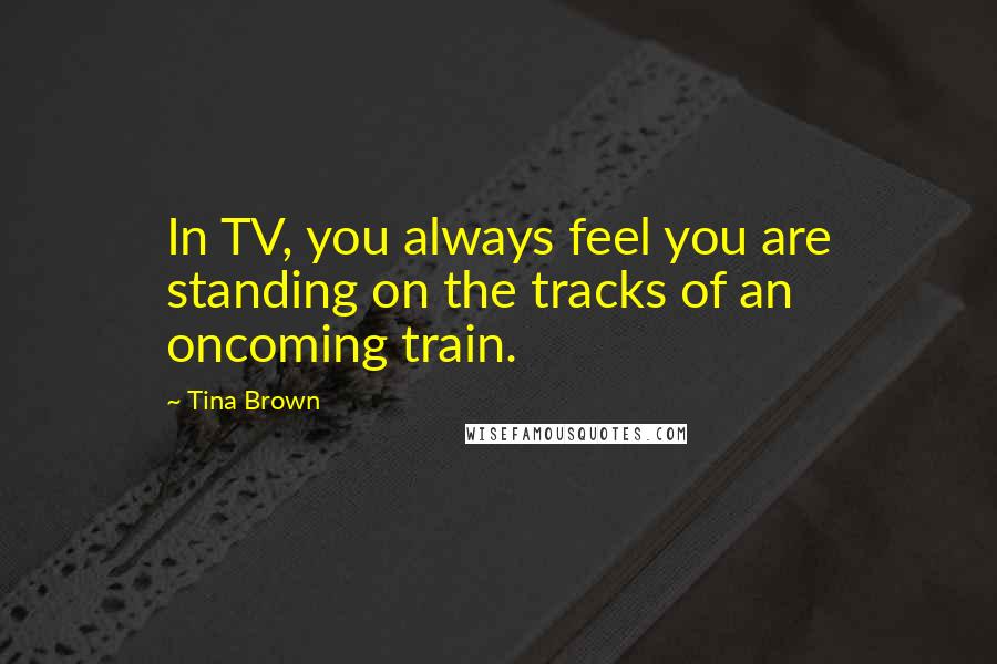 Tina Brown Quotes: In TV, you always feel you are standing on the tracks of an oncoming train.