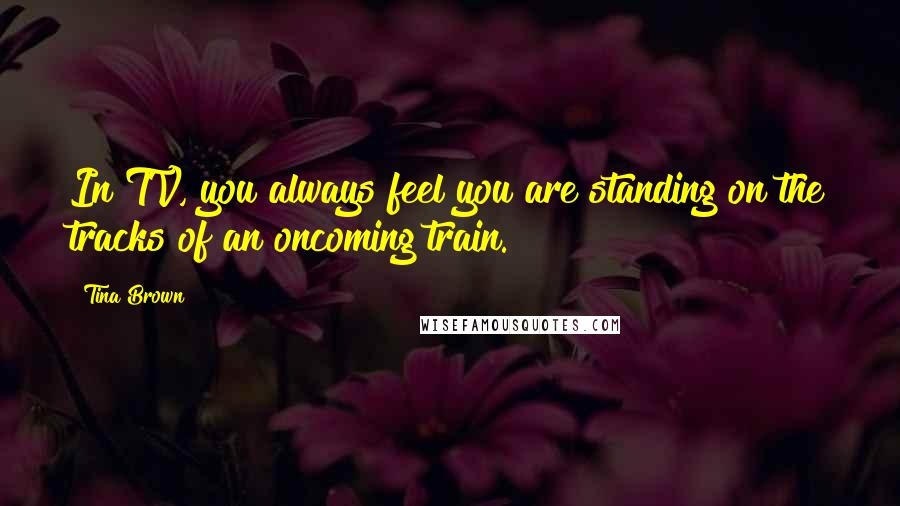 Tina Brown Quotes: In TV, you always feel you are standing on the tracks of an oncoming train.