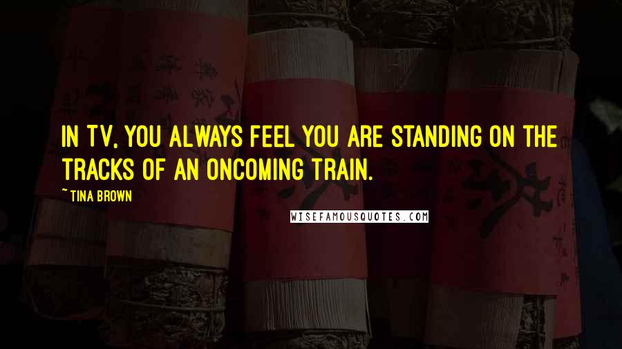 Tina Brown Quotes: In TV, you always feel you are standing on the tracks of an oncoming train.