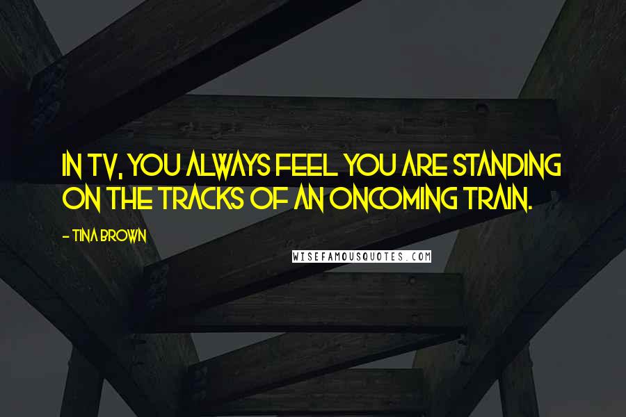 Tina Brown Quotes: In TV, you always feel you are standing on the tracks of an oncoming train.