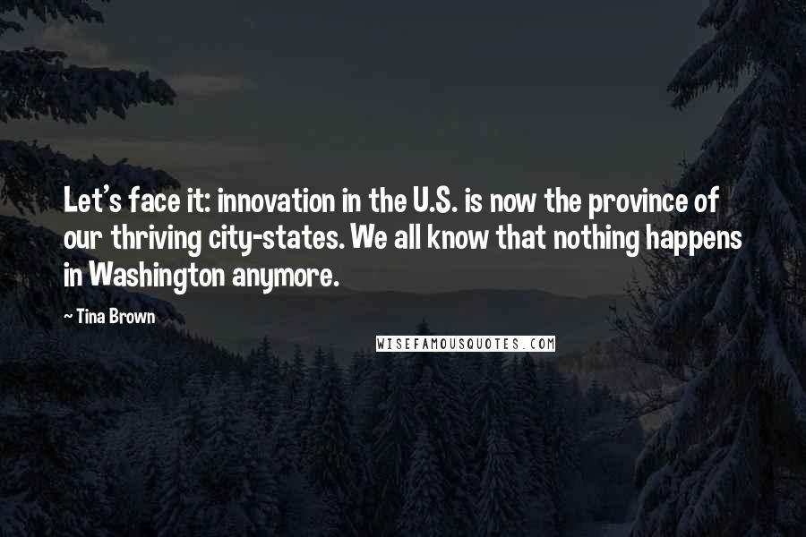 Tina Brown Quotes: Let's face it: innovation in the U.S. is now the province of our thriving city-states. We all know that nothing happens in Washington anymore.