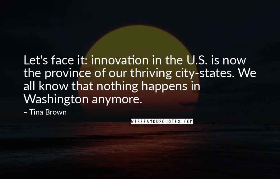 Tina Brown Quotes: Let's face it: innovation in the U.S. is now the province of our thriving city-states. We all know that nothing happens in Washington anymore.