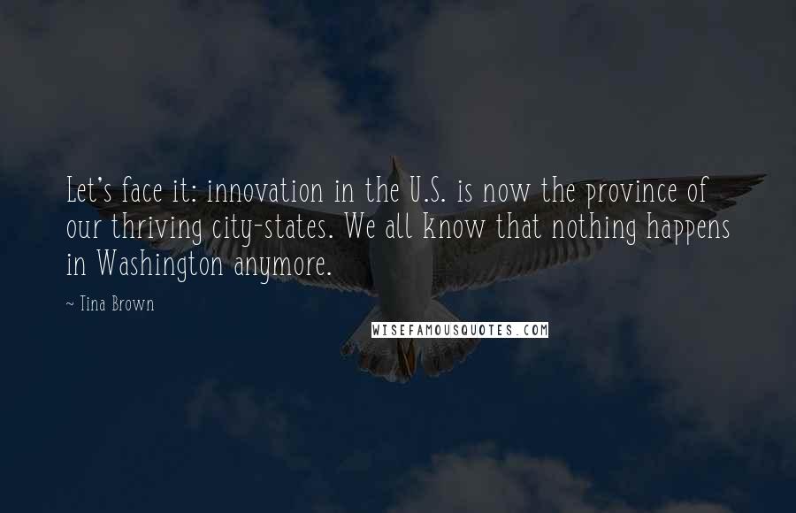 Tina Brown Quotes: Let's face it: innovation in the U.S. is now the province of our thriving city-states. We all know that nothing happens in Washington anymore.