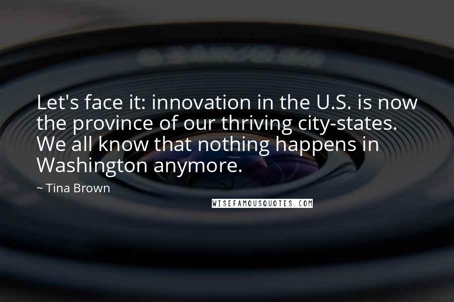 Tina Brown Quotes: Let's face it: innovation in the U.S. is now the province of our thriving city-states. We all know that nothing happens in Washington anymore.