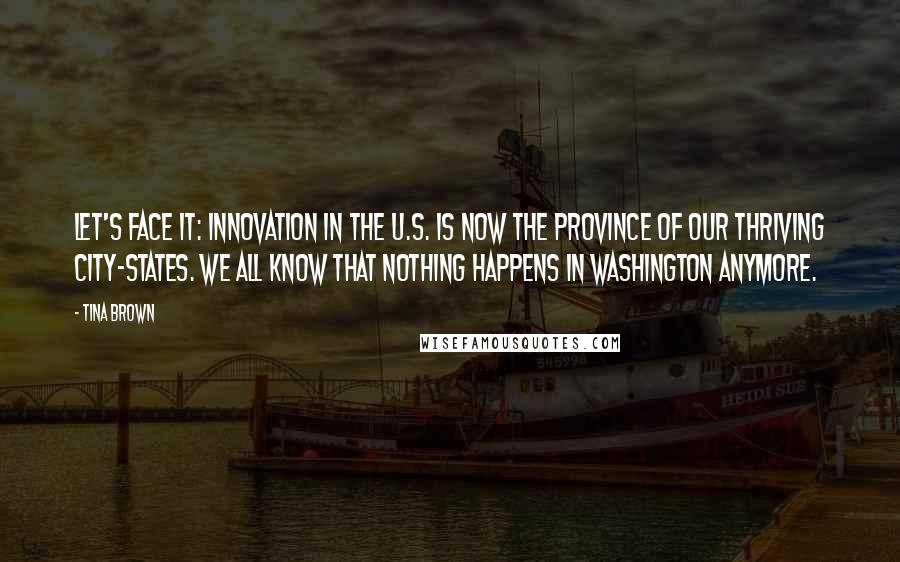 Tina Brown Quotes: Let's face it: innovation in the U.S. is now the province of our thriving city-states. We all know that nothing happens in Washington anymore.