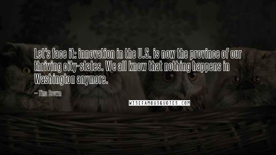 Tina Brown Quotes: Let's face it: innovation in the U.S. is now the province of our thriving city-states. We all know that nothing happens in Washington anymore.