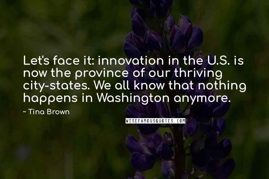 Tina Brown Quotes: Let's face it: innovation in the U.S. is now the province of our thriving city-states. We all know that nothing happens in Washington anymore.