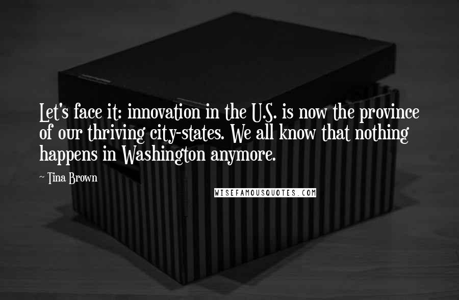 Tina Brown Quotes: Let's face it: innovation in the U.S. is now the province of our thriving city-states. We all know that nothing happens in Washington anymore.