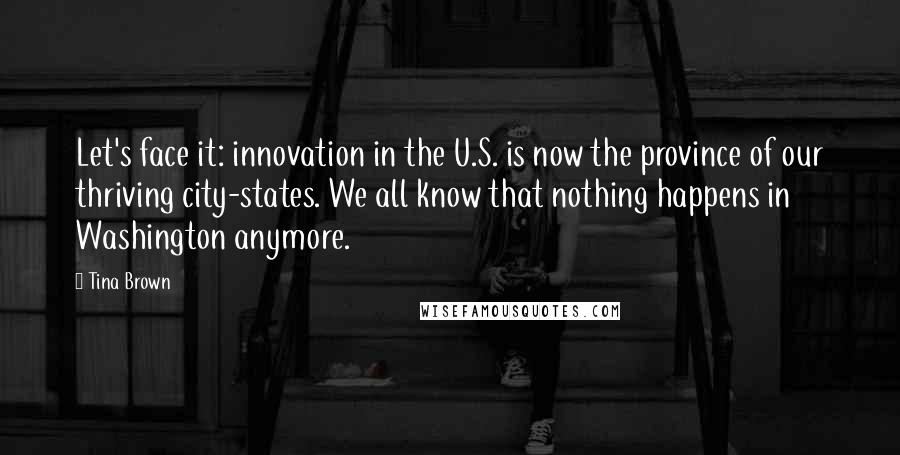 Tina Brown Quotes: Let's face it: innovation in the U.S. is now the province of our thriving city-states. We all know that nothing happens in Washington anymore.