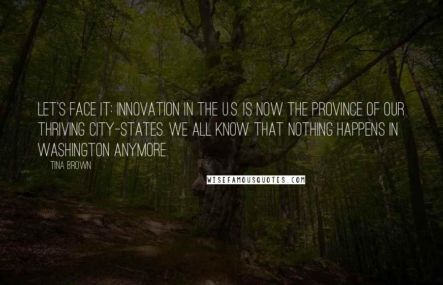 Tina Brown Quotes: Let's face it: innovation in the U.S. is now the province of our thriving city-states. We all know that nothing happens in Washington anymore.