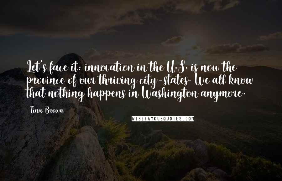 Tina Brown Quotes: Let's face it: innovation in the U.S. is now the province of our thriving city-states. We all know that nothing happens in Washington anymore.