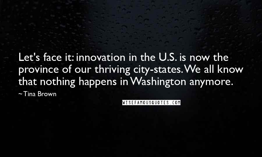 Tina Brown Quotes: Let's face it: innovation in the U.S. is now the province of our thriving city-states. We all know that nothing happens in Washington anymore.