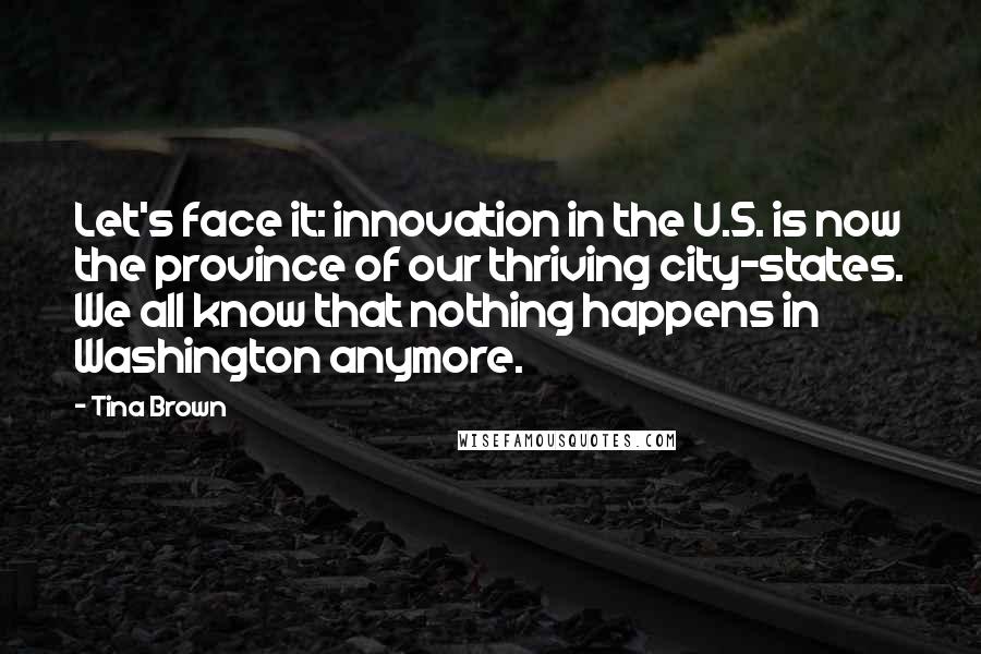 Tina Brown Quotes: Let's face it: innovation in the U.S. is now the province of our thriving city-states. We all know that nothing happens in Washington anymore.