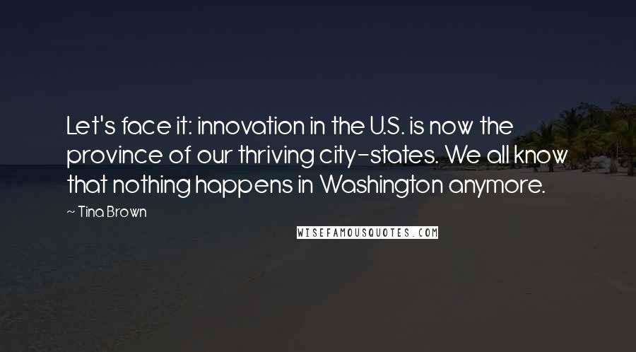 Tina Brown Quotes: Let's face it: innovation in the U.S. is now the province of our thriving city-states. We all know that nothing happens in Washington anymore.