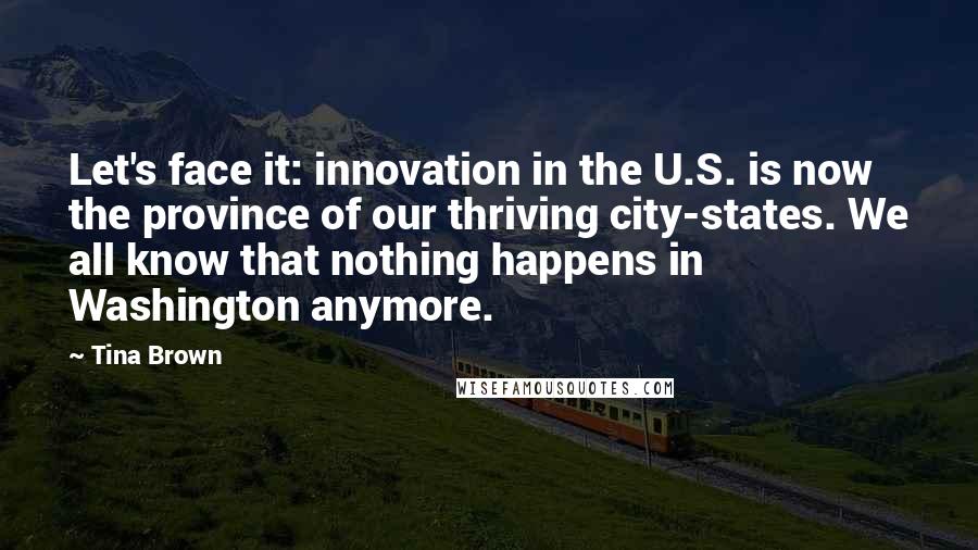 Tina Brown Quotes: Let's face it: innovation in the U.S. is now the province of our thriving city-states. We all know that nothing happens in Washington anymore.