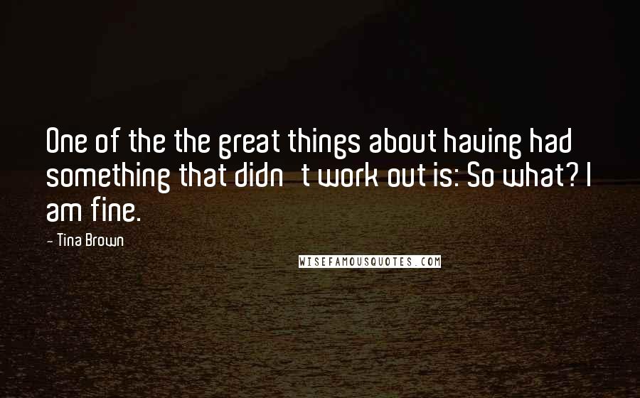 Tina Brown Quotes: One of the the great things about having had something that didn't work out is: So what? I am fine.