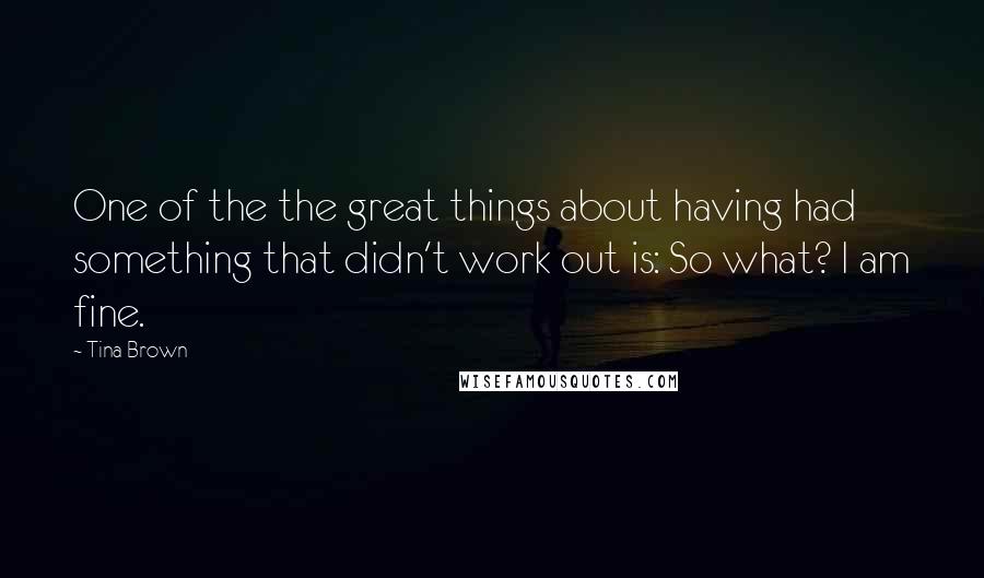 Tina Brown Quotes: One of the the great things about having had something that didn't work out is: So what? I am fine.