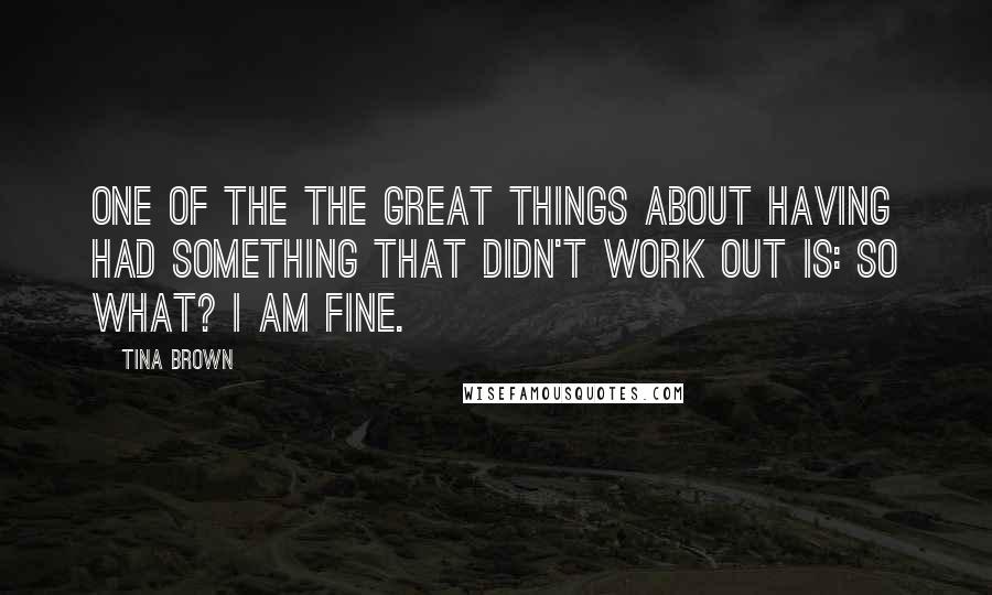 Tina Brown Quotes: One of the the great things about having had something that didn't work out is: So what? I am fine.