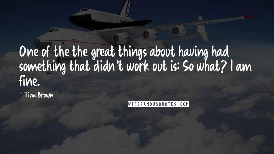 Tina Brown Quotes: One of the the great things about having had something that didn't work out is: So what? I am fine.