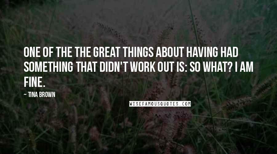 Tina Brown Quotes: One of the the great things about having had something that didn't work out is: So what? I am fine.