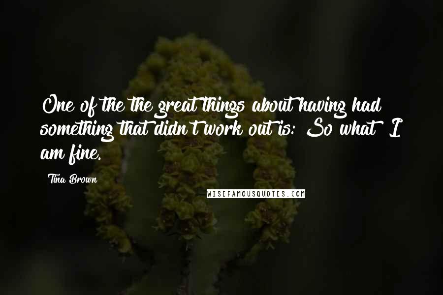 Tina Brown Quotes: One of the the great things about having had something that didn't work out is: So what? I am fine.