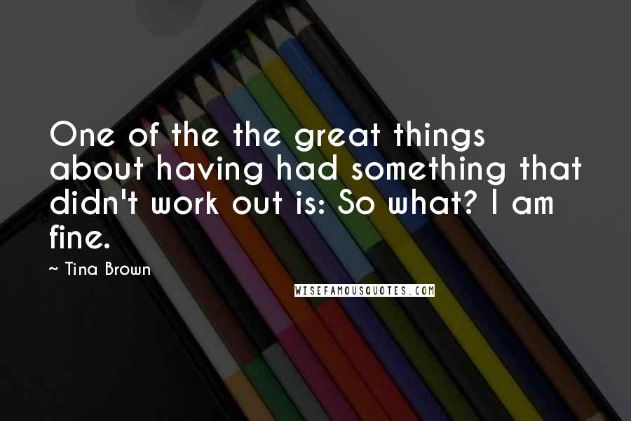 Tina Brown Quotes: One of the the great things about having had something that didn't work out is: So what? I am fine.