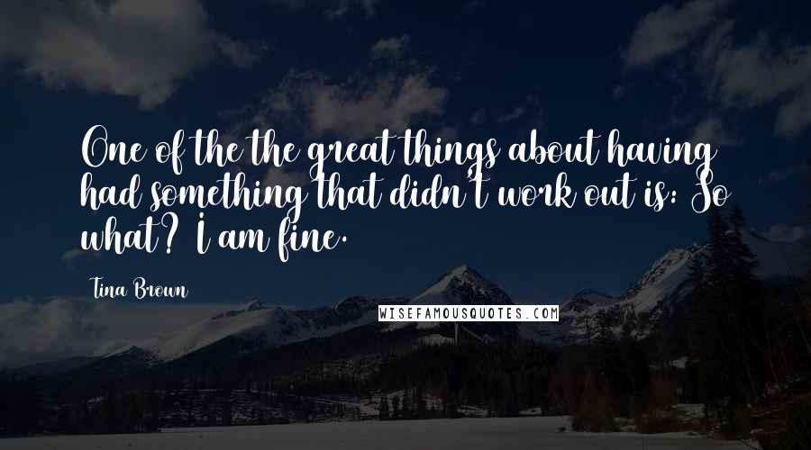 Tina Brown Quotes: One of the the great things about having had something that didn't work out is: So what? I am fine.