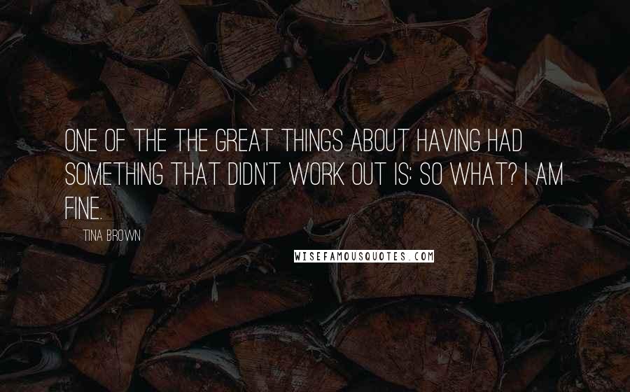 Tina Brown Quotes: One of the the great things about having had something that didn't work out is: So what? I am fine.