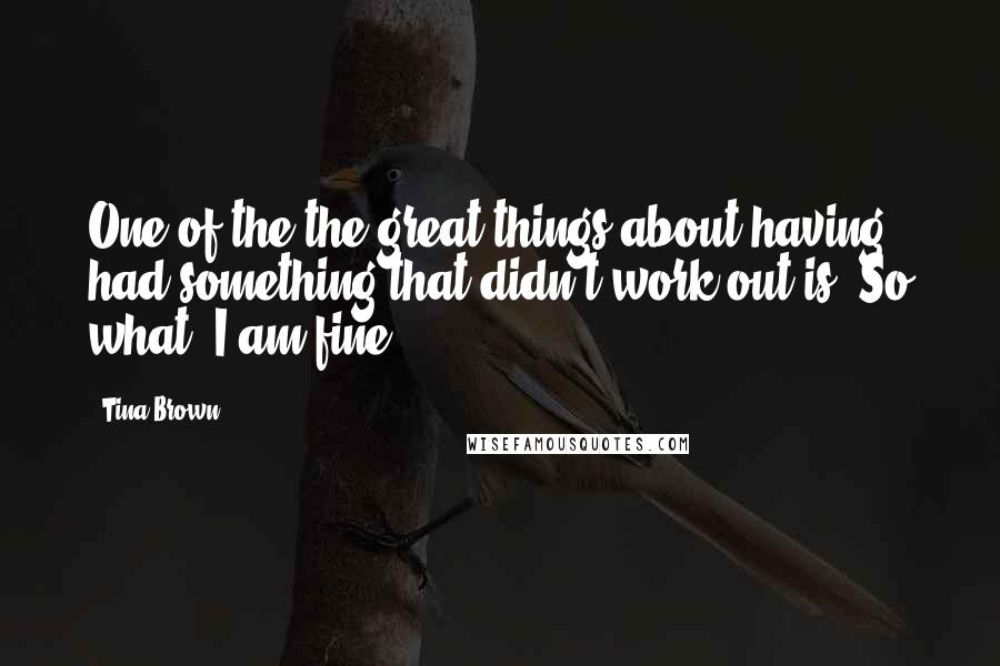 Tina Brown Quotes: One of the the great things about having had something that didn't work out is: So what? I am fine.